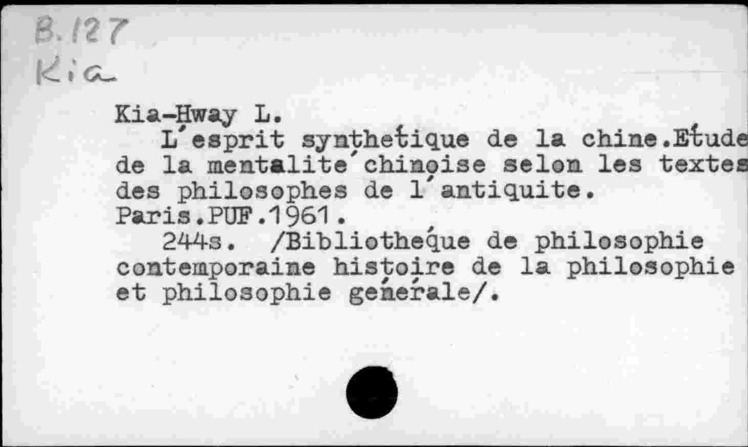 ﻿B. 12 7
K.'g_
Kia-Hway L.
L'esprit synthétique de la chine.Etude de la mentalité'chinoise selon les textes des philosophes de l'antiquité.
Paris.PUF.1961.
244s. /Bibliothèque de philosophie contemporaine histoire de la philosophie et philosophie generale/.